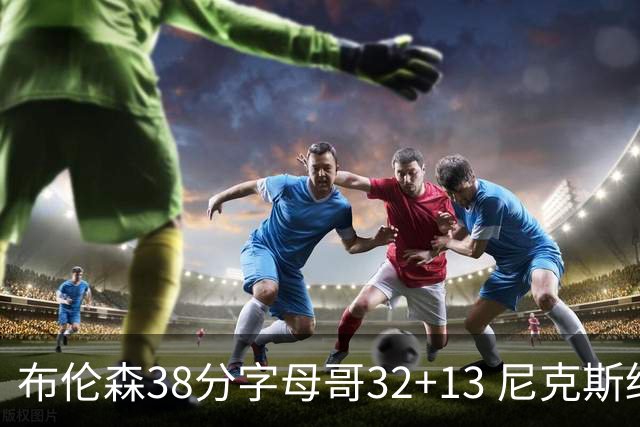 布伦森38分字母哥32+13 尼克斯终结雄鹿7连胜